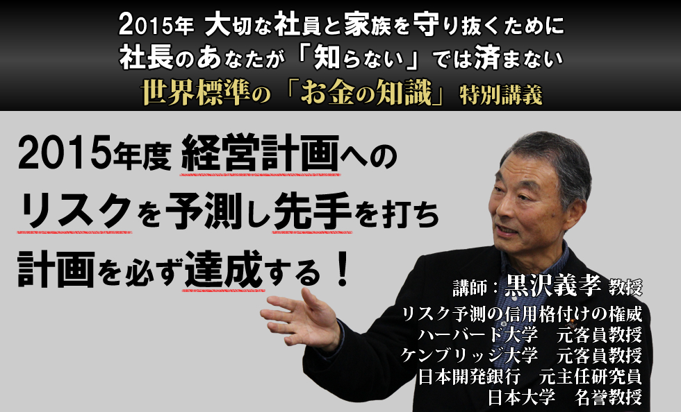 2015年大切な社員と家族を守り抜くために、社長のあなたが「知らない」では済まない、世界標準の「お金の知識」特別講義。2015年度経営計画へのリスクを予測し先手を打ち、計画を必ず達成する！講師：黒沢義孝教授