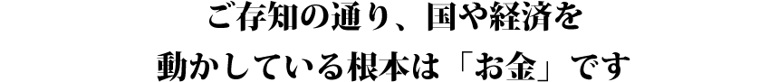 ご存知の通り、国や経済を動かしている根本は「お金」です