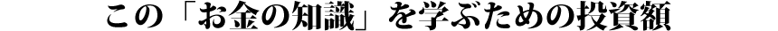 この「お金の知識」を学ぶための投資額